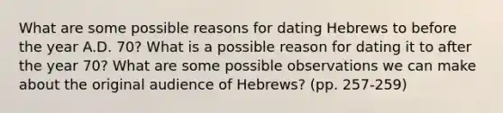 What are some possible reasons for dating Hebrews to before the year A.D. 70? What is a possible reason for dating it to after the year 70? What are some possible observations we can make about the original audience of Hebrews? (pp. 257-259)