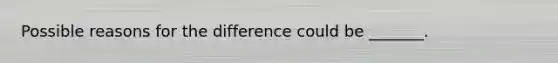 Possible reasons for the difference could be​ _______.