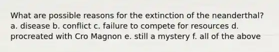 What are possible reasons for the extinction of the neanderthal? a. disease b. conflict c. failure to compete for resources d. procreated with Cro Magnon e. still a mystery f. all of the above