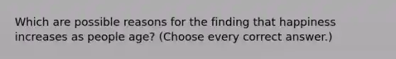 Which are possible reasons for the finding that happiness increases as people age? (Choose every correct answer.)