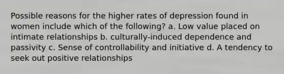 Possible reasons for the higher rates of depression found in women include which of the following? a. Low value placed on intimate relationships b. culturally-induced dependence and passivity c. Sense of controllability and initiative d. A tendency to seek out positive relationships