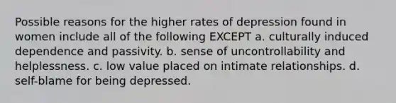 Possible reasons for the higher rates of depression found in women include all of the following EXCEPT a. culturally induced dependence and passivity. b. sense of uncontrollability and helplessness. c. low value placed on intimate relationships. d. self-blame for being depressed.