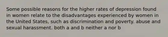 Some possible reasons for the higher rates of depression found in women relate to the disadvantages experienced by women in the United States, such as discrimination and poverty. abuse and sexual harassment. both a and b neither a nor b