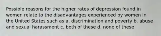 Possible reasons for the higher rates of depression found in women relate to the disadvantages experienced by women in the United States such as a. discrimination and poverty b. abuse and sexual harassment c. both of these d. none of these