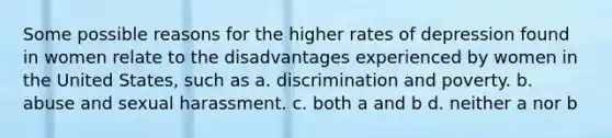 Some possible reasons for the higher rates of depression found in women relate to the disadvantages experienced by women in the United States, such as a. discrimination and poverty. b. abuse and sexual harassment. c. both a and b d. neither a nor b