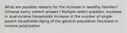 What are possible reasons for the increase in wealthy families? (Choose every correct answer.) Multiple select question. Increase in dual-income households Increase in the number of single-parent households Aging of the general population Decrease in income polarization