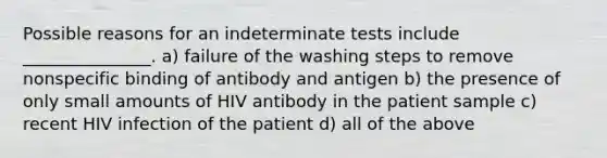 Possible reasons for an indeterminate tests include _______________. a) failure of the washing steps to remove nonspecific binding of antibody and antigen b) the presence of only small amounts of HIV antibody in the patient sample c) recent HIV infection of the patient d) all of the above