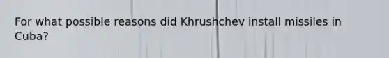 For what possible reasons did Khrushchev install missiles in Cuba?