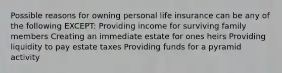 Possible reasons for owning personal life insurance can be any of the following EXCEPT: Providing income for surviving family members Creating an immediate estate for ones heirs Providing liquidity to pay estate taxes Providing funds for a pyramid activity