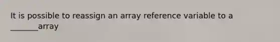 It is possible to reassign an array reference variable to a _______array