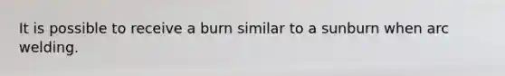 It is possible to receive a burn similar to a sunburn when arc welding.