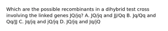 Which are the possible recombinants in a dihybrid test cross involving the linked genes JQ/jq? A. JQ/jq and JJ/Qq B. Jq/Qq and Qq/JJ C. Jq/jq and jQ/jq D. JQ/jq and Jq/jQ