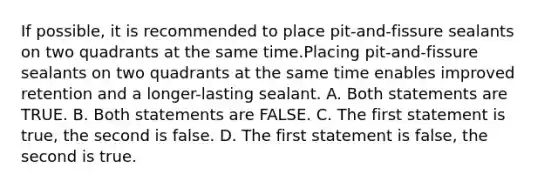 If possible, it is recommended to place pit-and-fissure sealants on two quadrants at the same time.Placing pit-and-fissure sealants on two quadrants at the same time enables improved retention and a longer-lasting sealant. A. Both statements are TRUE. B. Both statements are FALSE. C. The first statement is true, the second is false. D. The first statement is false, the second is true.