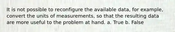 It is not possible to reconfigure the available data, for example, convert the units of measurements, so that the resulting data are more useful to the problem at hand. a. True b. False