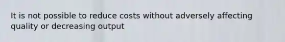 It is not possible to reduce costs without adversely affecting quality or decreasing output