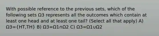 With possible reference to the previous sets, which of the following sets Ω3 represents all the outcomes which contain at least one head and at least one tail? (Select all that apply) A) Ω3=(HT,TH) B) Ω3=Ω1∩Ω2 C) Ω3=Ω1∪Ω2