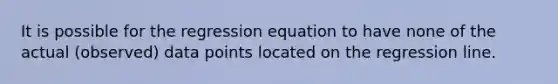 It is possible for the regression equation to have none of the actual (observed) data points located on the regression line.