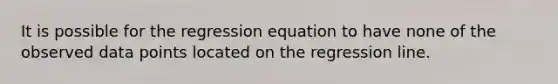 It is possible for the regression equation to have none of the observed data points located on the regression line.