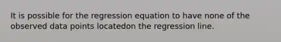 It is possible for the regression equation to have none of the observed data points locatedon the regression line.