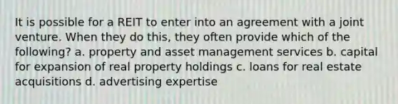 It is possible for a REIT to enter into an agreement with a joint venture. When they do this, they often provide which of the following? a. property and asset management services b. capital for expansion of real property holdings c. loans for real estate acquisitions d. advertising expertise