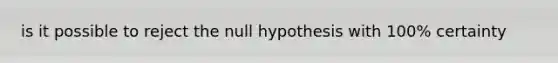 is it possible to reject the null hypothesis with 100% certainty