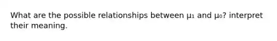 What are the possible relationships between μ₁ and μ₀? interpret their meaning.
