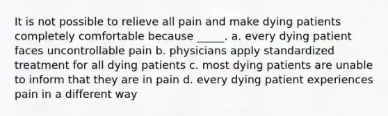 It is not possible to relieve all pain and make dying patients completely comfortable because _____. a. every dying patient faces uncontrollable pain b. physicians apply standardized treatment for all dying patients c. most dying patients are unable to inform that they are in pain d. every dying patient experiences pain in a different way