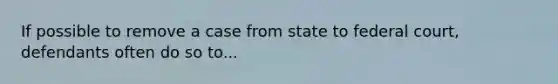 If possible to remove a case from state to federal court, defendants often do so to...