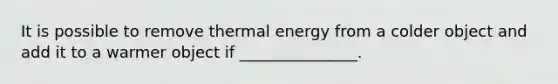 It is possible to remove thermal energy from a colder object and add it to a warmer object if _______________.