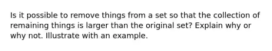 Is it possible to remove things from a set so that the collection of remaining things is larger than the original set? Explain why or why not. Illustrate with an example.