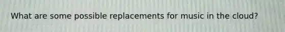 What are some possible replacements for music in the cloud?