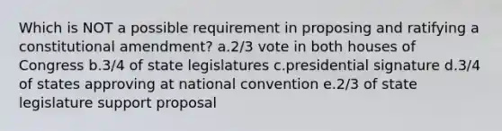 Which is NOT a possible requirement in proposing and ratifying a constitutional amendment? a.2/3 vote in both houses of Congress b.3/4 of state legislatures c.presidential signature d.3/4 of states approving at national convention e.2/3 of state legislature support proposal