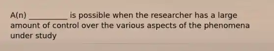 A(n) __________ is possible when the researcher has a large amount of control over the various aspects of the phenomena under study