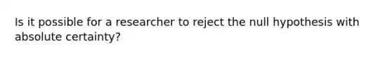 Is it possible for a researcher to reject the null hypothesis with absolute certainty?