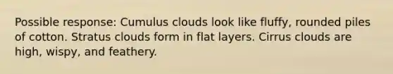 Possible response: Cumulus clouds look like fluffy, rounded piles of cotton. Stratus clouds form in flat layers. Cirrus clouds are high, wispy, and feathery.