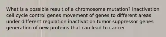 What is a possible result of a chromosome mutation? inactivation cell cycle control genes movement of genes to different areas under different regulation inactivation tumor-suppressor genes generation of new proteins that can lead to cancer