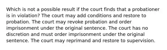 Which is not a possible result if the court finds that a probationer is in violation? The court may add conditions and restore to probation. The court may revoke probation and order imprisonment under the original sentence. The court has no discretion and must order imprisonment under the original sentence. The court may reprimand and restore to supervision.