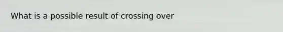 What is a possible result of crossing over