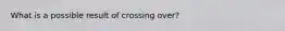 What is a possible result of crossing over?