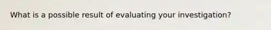 What is a possible result of evaluating your investigation?