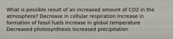 What is possible result of an increased amount of CO2 in the atmosphere? Decrease in cellular respiration Increase in formation of fossil fuels Increase in global temperature Decreased photosynthesis Increased precipitation