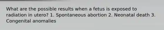 What are the possible results when a fetus is exposed to radiation in utero? 1. Spontaneous abortion 2. Neonatal death 3. Congenital anomalies