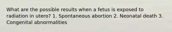 What are the possible results when a fetus is exposed to radiation in utero? 1. Spontaneous abortion 2. Neonatal death 3. Congenital abnormalities