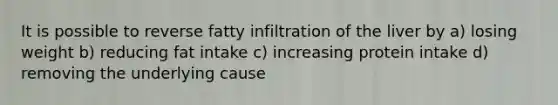 It is possible to reverse fatty infiltration of the liver by a) losing weight b) reducing fat intake c) increasing protein intake d) removing the underlying cause