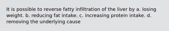 It is possible to reverse fatty infiltration of the liver by a. losing weight. b. reducing fat intake. c. increasing protein intake. d. removing the underlying cause