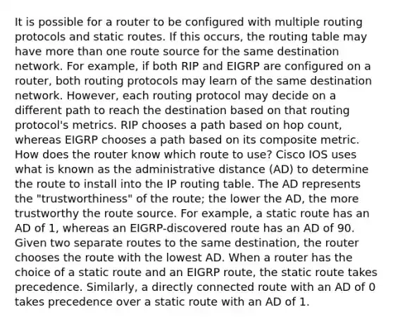 It is possible for a router to be configured with multiple routing protocols and static routes. If this occurs, the routing table may have more than one route source for the same destination network. For example, if both RIP and EIGRP are configured on a router, both routing protocols may learn of the same destination network. However, each routing protocol may decide on a different path to reach the destination based on that routing protocol's metrics. RIP chooses a path based on hop count, whereas EIGRP chooses a path based on its composite metric. How does the router know which route to use? Cisco IOS uses what is known as the administrative distance (AD) to determine the route to install into the IP routing table. The AD represents the "trustworthiness" of the route; the lower the AD, the more trustworthy the route source. For example, a static route has an AD of 1, whereas an EIGRP-discovered route has an AD of 90. Given two separate routes to the same destination, the router chooses the route with the lowest AD. When a router has the choice of a static route and an EIGRP route, the static route takes precedence. Similarly, a directly connected route with an AD of 0 takes precedence over a static route with an AD of 1.