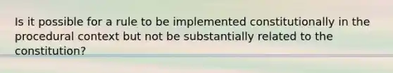 Is it possible for a rule to be implemented constitutionally in the procedural context but not be substantially related to the constitution?