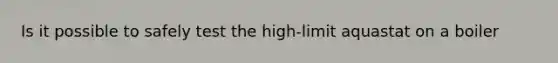 Is it possible to safely test the high-limit aquastat on a boiler