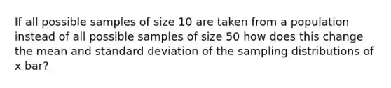 If all possible samples of size 10 are taken from a population instead of all possible samples of size 50 how does this change the mean and standard deviation of the sampling distributions of x bar?