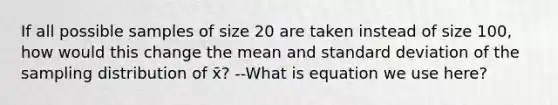 If all possible samples of size 20 are taken instead of size 100, how would this change the mean and <a href='https://www.questionai.com/knowledge/kqGUr1Cldy-standard-deviation' class='anchor-knowledge'>standard deviation</a> of the sampling distribution of x̄? --What is equation we use here?